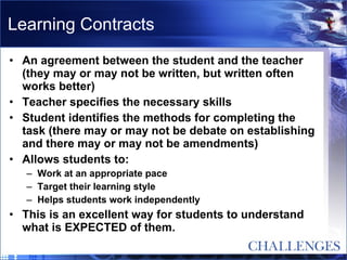 Learning Contracts An agreement between the student and the teacher (they may or may not be written, but written often works better) Teacher specifies the necessary skills Student identifies the methods for completing the task (there may or may not be debate on establishing and there may or may not be amendments) Allows students to: Work at an appropriate pace Target their learning style Helps students work independently This is an excellent way for students to understand what is EXPECTED of them. 