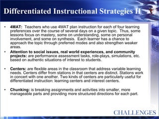 Differentiated Instructional Strategies II 4MAT:   Teachers who use 4MAT plan instruction for each of four learning preferences over the course of several days on a given topic.  Thus, some lessons focus on mastery, some on understanding, some on personal involvement, and some on synthesis.  Each learner has a chance to approach the topic through preferred modes and also strengthen weaker areas. Attention to social issues, real world experiences, and community projects:  are performance assessment tasks, role-plays, simulations, etc. based on authentic situations of interest to students. Centers:  are flexible areas in the classroom that address variable learning needs. Centers differ from stations in that centers are distinct. Stations work in concert with one another. Two kinds of centers are particularly useful for differentiated instruction: learning centers and interest centers. Chunking:  is breaking assignments and activities into smaller, more manageable parts and providing more structured directions for each part. 