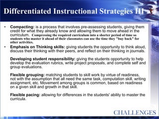 Differentiated Instructional Strategies III Compacting:  is a process that involves pre-assessing students, giving them credit for what they already know and allowing them to move ahead in the curriculum.  Compressing the required curriculum into a shorter period of time so students who master it ahead of their classmates can use the time they "buy back" for other activities. Emphasis on Thinking skills:  giving students the opportunity to think aloud, discuss their thinking with their peers, and reflect on their thinking in journals. Developing student responsibility:  giving the students opportunity to help develop the evaluation rubrics, write project proposals, and complete self and group evaluations. Flexible grouping:  matching students to skill work by virtue of readiness, not with the assumption that all need the same task, computation skill, writing assignment, etc. Movement among groups is common, based on readiness on a given skill and growth in that skill. Flexible pacing:  allowing for differences in the students' ability to master the curricula. 