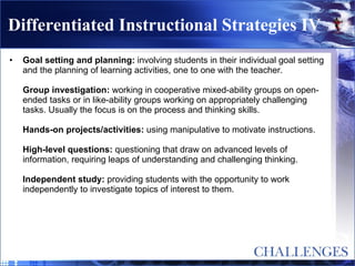 Differentiated Instructional Strategies IV Goal setting and planning:  involving students in their individual goal setting and the planning of learning activities, one to one with the teacher. Group investigation:  working in cooperative mixed-ability groups on open-ended tasks or in like-ability groups working on appropriately challenging tasks. Usually the focus is on the process and thinking skills. Hands-on projects/activities:  using manipulative to motivate instructions. High-level questions:  questioning that draw on advanced levels of information, requiring leaps of understanding and challenging thinking. Independent study:  providing students with the opportunity to work independently to investigate topics of interest to them. 