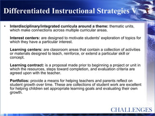 Differentiated Instructional Strategies V Interdisciplinary/integrated curricula around a theme:  thematic units, which make connections across multiple curricular areas. Interest centers:  are designed to motivate students' exploration of topics for which they have a particular interest. Learning centers:  are classroom areas that contain a collection of activities or materials designed to teach, reinforce, or extend a particular skill or concept. Learning contract:  is a proposal made prior to beginning a project or unit in which the resources, steps toward completion, and evaluation criteria are agreed upon with the teacher. Portfolios:  provide a means for helping teachers and parents reflect on student growth over time. These are collections of student work are excellent for helping children set appropriate learning goals and evaluating their own growth. 