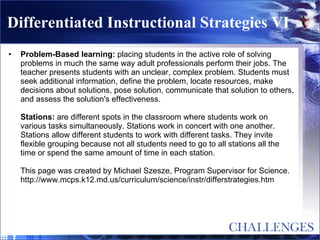 Differentiated Instructional Strategies VI Problem-Based learning:  placing students in the active role of solving problems in much the same way adult professionals perform their jobs. The teacher presents students with an unclear, complex problem. Students must seek additional information, define the problem, locate resources, make decisions about solutions, pose solution, communicate that solution to others, and assess the solution's effectiveness. Stations:  are different spots in the classroom where students work on various tasks simultaneously. Stations work in concert with one another. Stations allow different students to work with different tasks. They invite flexible grouping because not all students need to go to all stations all the time or spend the same amount of time in each station. This page was created by Michael Szesze, Program Supervisor for Science. http://www.mcps.k12.md.us/curriculum/science/instr/differstrategies.htm 