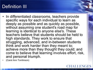 Definition III In differentiated classrooms, teachers provide specific ways for each individual to learn as deeply as possible and as quickly as possible, without assuming one student's road map for learning is identical to anyone else's. These teachers believe that students should be held to high standards. They work to ensure that struggling, advanced, and in-between students think and work harder than they meant to; achieve more than they thought they could; and come to believe that learning involves effort, risk, and personal triumph.   (Carol Ann Tomlinson) 