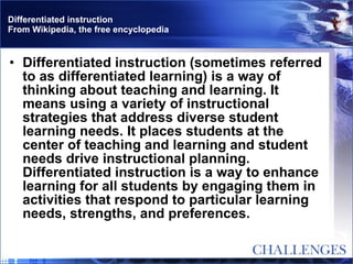 Differentiated instruction From Wikipedia, the free encyclopedia Differentiated instruction (sometimes referred to as differentiated learning) is a way of thinking about teaching and learning. It means using a variety of instructional strategies that address diverse student learning needs. It places students at the center of teaching and learning and student needs drive instructional planning. Differentiated instruction is a way to enhance learning for all students by engaging them in activities that respond to particular learning needs, strengths, and preferences. 