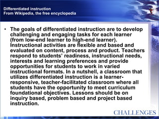 Differentiated instruction From Wikipedia, the free encyclopedia The goals of differentiated instruction are to develop challenging and engaging tasks for each learner (from low-end learner to high-end learner). Instructional activities are flexible and based and evaluated on content, process and product. Teachers respond to students’ readiness, instructional needs, interests and learning preferences and provide opportunities for students to work in varied instructional formats. In a nutshell, a classroom that utilizes differentiated instruction is a learner-responsive, teacher-facilitated classroom where all students have the opportunity to meet curriculum foundational objectives. Lessons should be on inquiry based, problem based and project based instruction. 