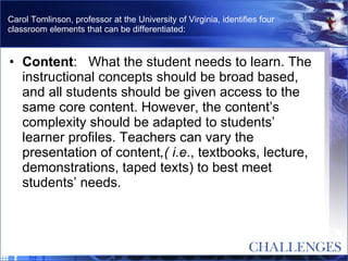 Carol Tomlinson, professor at the University of Virginia, identifies four classroom elements that can be differentiated:   Content :   What the student needs to learn. The instructional concepts should be broad based, and all students should be given access to the same core content. However, the content’s complexity should be adapted to students’ learner profiles. Teachers can vary the presentation of content ,( i.e ., textbooks, lecture, demonstrations, taped texts) to best meet students’ needs.  