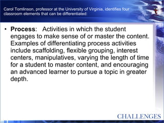 Carol Tomlinson, professor at the University of Virginia, identifies four classroom elements that can be differentiated: Process :   Activities in which the student engages to make sense of or master the content. Examples of differentiating process activities include scaffolding, flexible grouping, interest centers, manipulatives, varying the length of time for a student to master content, and encouraging an advanced learner to pursue a topic in greater depth.  
