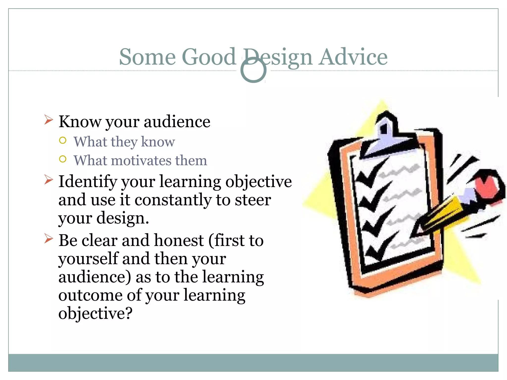 Some Good Design Advice
 Know your audience
 What they know
 What motivates them
 Identify your learning objective
and use it constantly to steer
your design.
 Be clear and honest (first to
yourself and then your
audience) as to the learning
outcome of your learning
objective?
 