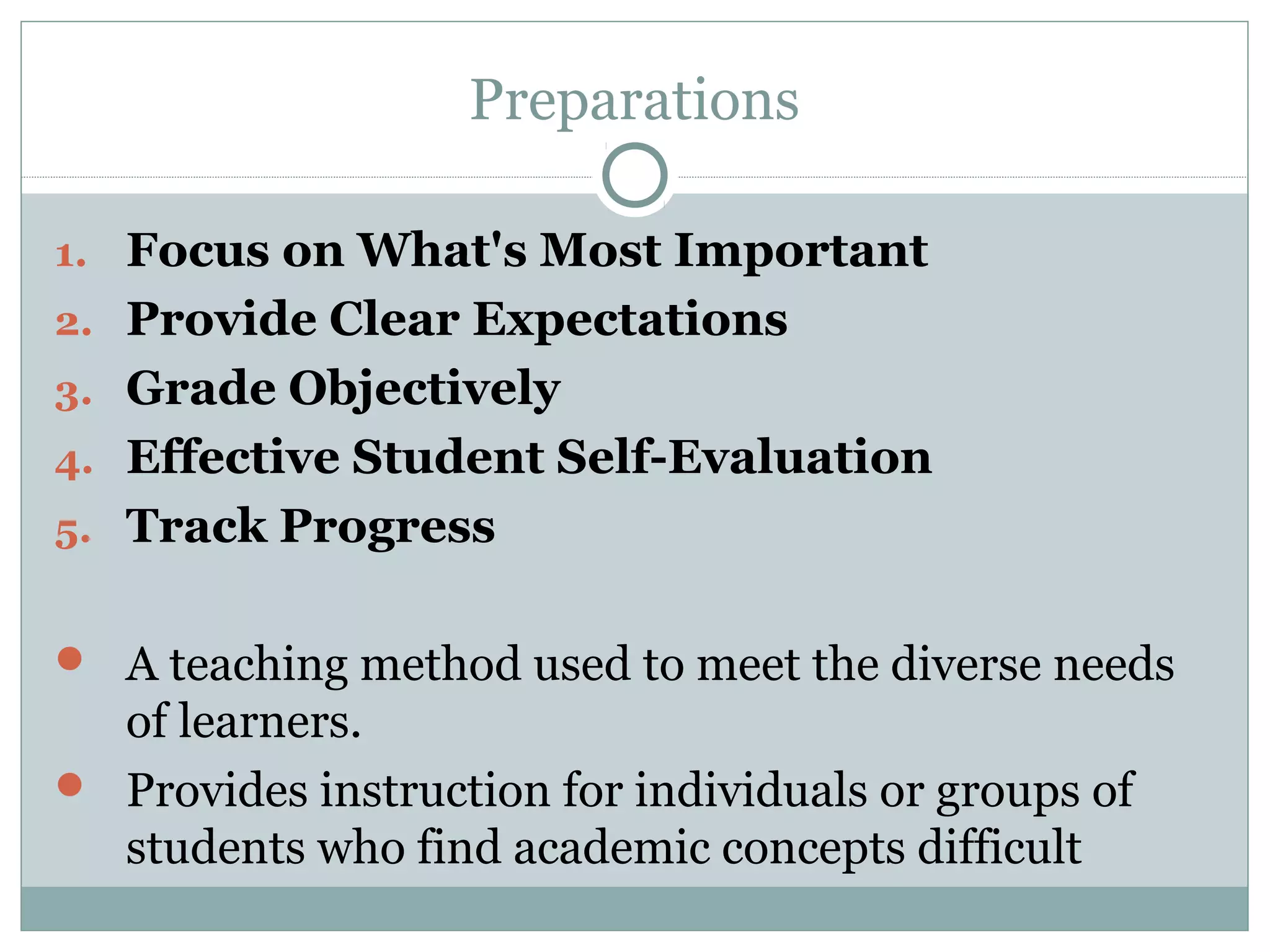 Preparations
1. Focus on What's Most Important
2. Provide Clear Expectations
3. Grade Objectively
4. Effective Student Self-Evaluation
5. Track Progress
 A teaching method used to meet the diverse needs
of learners.
 Provides instruction for individuals or groups of
students who find academic concepts difficult
 