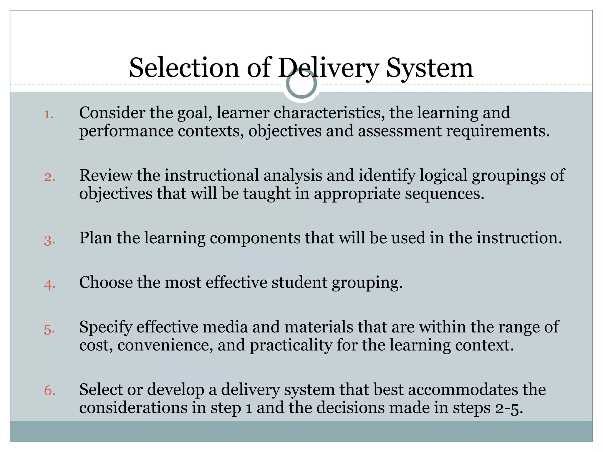 Selection of Delivery System
1. Consider the goal, learner characteristics, the learning and
performance contexts, objectives and assessment requirements.
2. Review the instructional analysis and identify logical groupings of
objectives that will be taught in appropriate sequences.
3. Plan the learning components that will be used in the instruction.
4. Choose the most effective student grouping.
5. Specify effective media and materials that are within the range of
cost, convenience, and practicality for the learning context.
6. Select or develop a delivery system that best accommodates the
considerations in step 1 and the decisions made in steps 2-5.
 