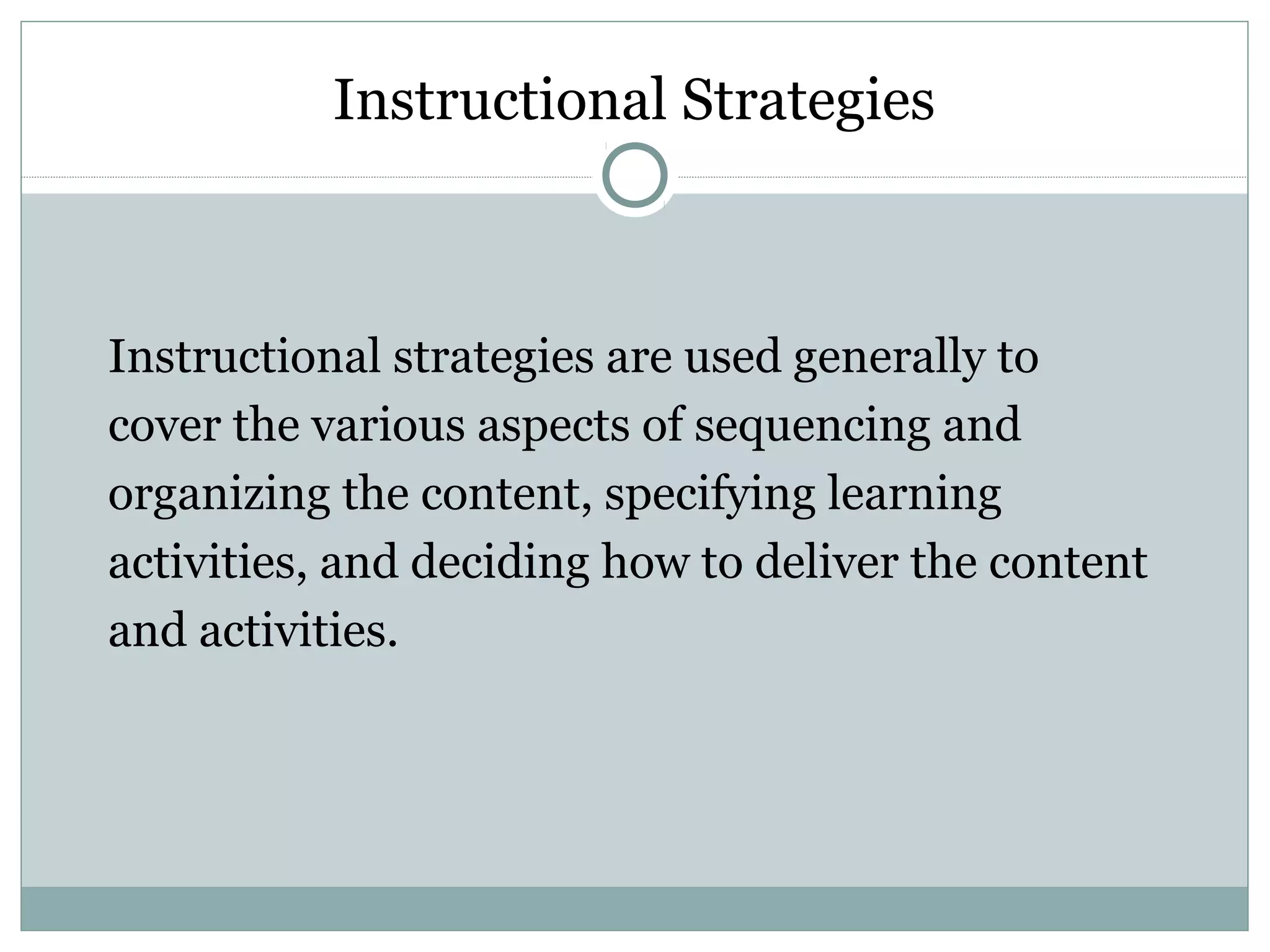 Instructional Strategies
Instructional strategies are used generally to
cover the various aspects of sequencing and
organizing the content, specifying learning
activities, and deciding how to deliver the content
and activities.
 