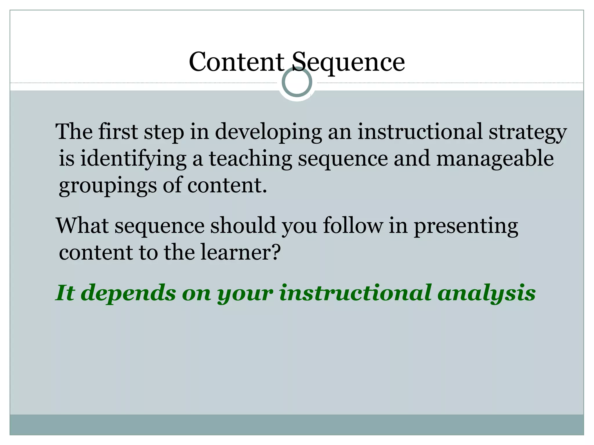 The first step in developing an instructional strategy
is identifying a teaching sequence and manageable
groupings of content.
What sequence should you follow in presenting
content to the learner?
It depends on your instructional analysis
Content Sequence
 