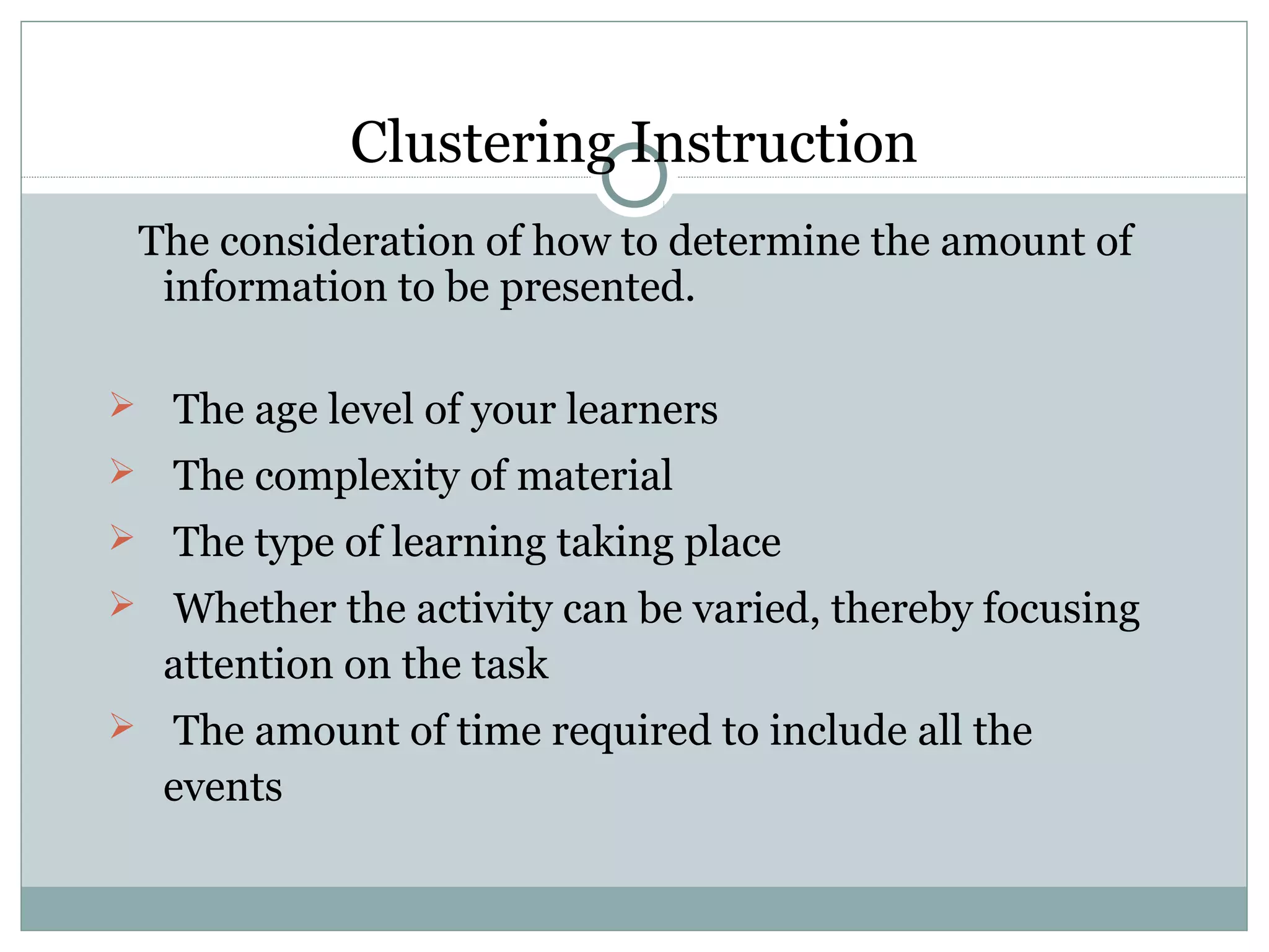 Clustering Instruction
The consideration of how to determine the amount of
information to be presented.
 The age level of your learners
 The complexity of material
 The type of learning taking place
 Whether the activity can be varied, thereby focusing
attention on the task
 The amount of time required to include all the
events
 
