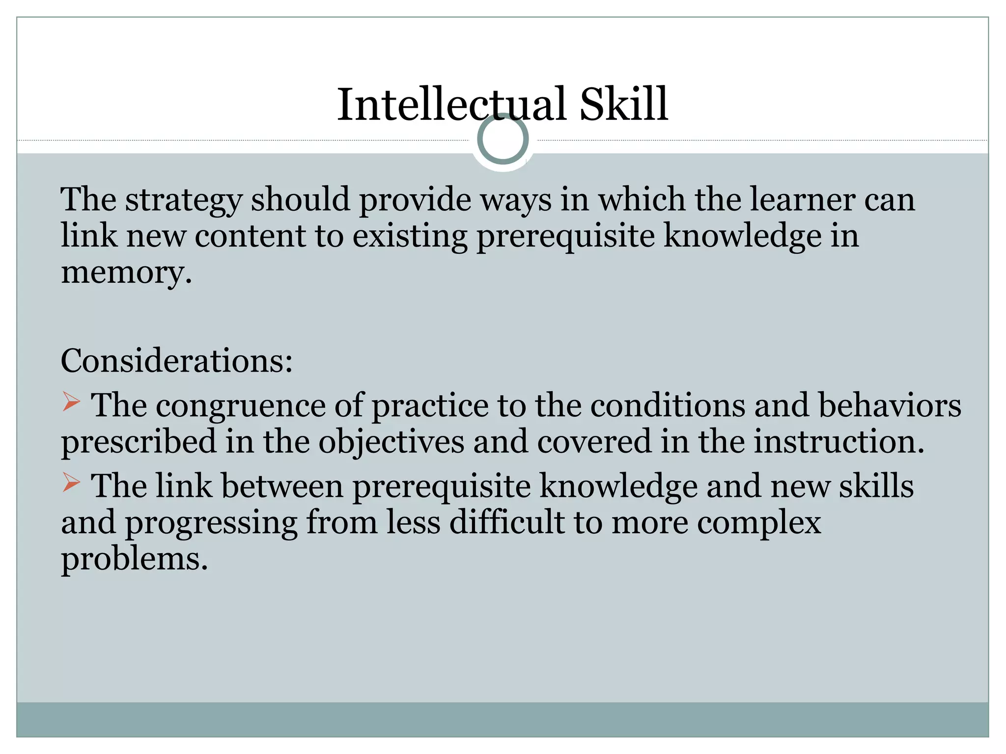 The strategy should provide ways in which the learner can
link new content to existing prerequisite knowledge in
memory.
Considerations:
 The congruence of practice to the conditions and behaviors
prescribed in the objectives and covered in the instruction.
 The link between prerequisite knowledge and new skills
and progressing from less difficult to more complex
problems.
Intellectual Skill
 