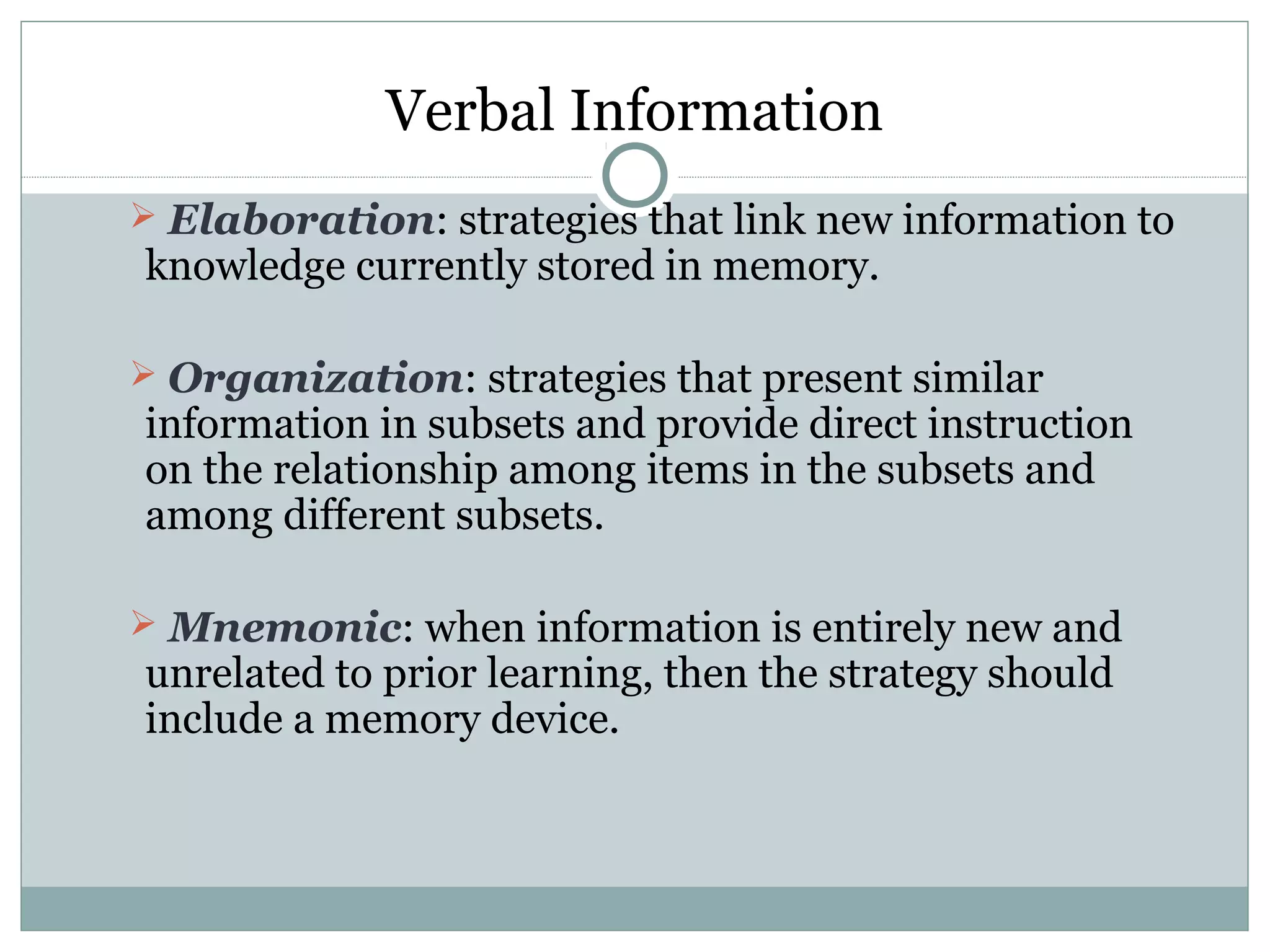 Verbal Information
 Elaboration: strategies that link new information to
knowledge currently stored in memory.
 Organization: strategies that present similar
information in subsets and provide direct instruction
on the relationship among items in the subsets and
among different subsets.
 Mnemonic: when information is entirely new and
unrelated to prior learning, then the strategy should
include a memory device.
 