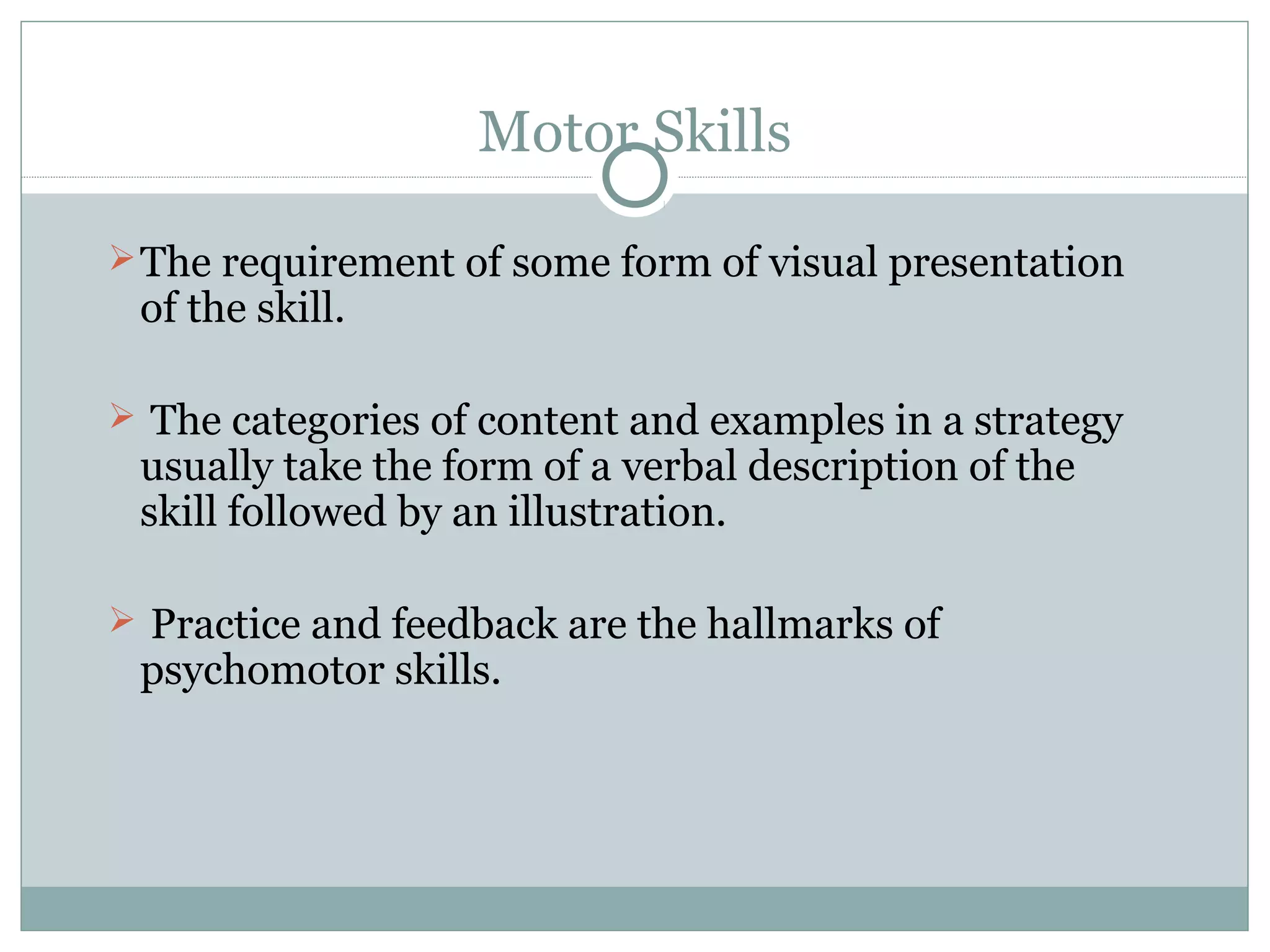 Motor Skills
The requirement of some form of visual presentation
of the skill.
 The categories of content and examples in a strategy
usually take the form of a verbal description of the
skill followed by an illustration.
 Practice and feedback are the hallmarks of
psychomotor skills.
 
