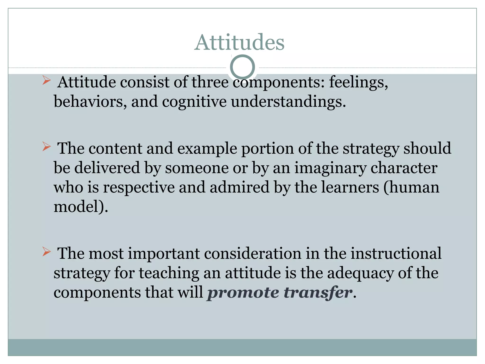 Attitudes
 Attitude consist of three components: feelings,
behaviors, and cognitive understandings.
 The content and example portion of the strategy should
be delivered by someone or by an imaginary character
who is respective and admired by the learners (human
model).
 The most important consideration in the instructional
strategy for teaching an attitude is the adequacy of the
components that will promote transfer.
 
