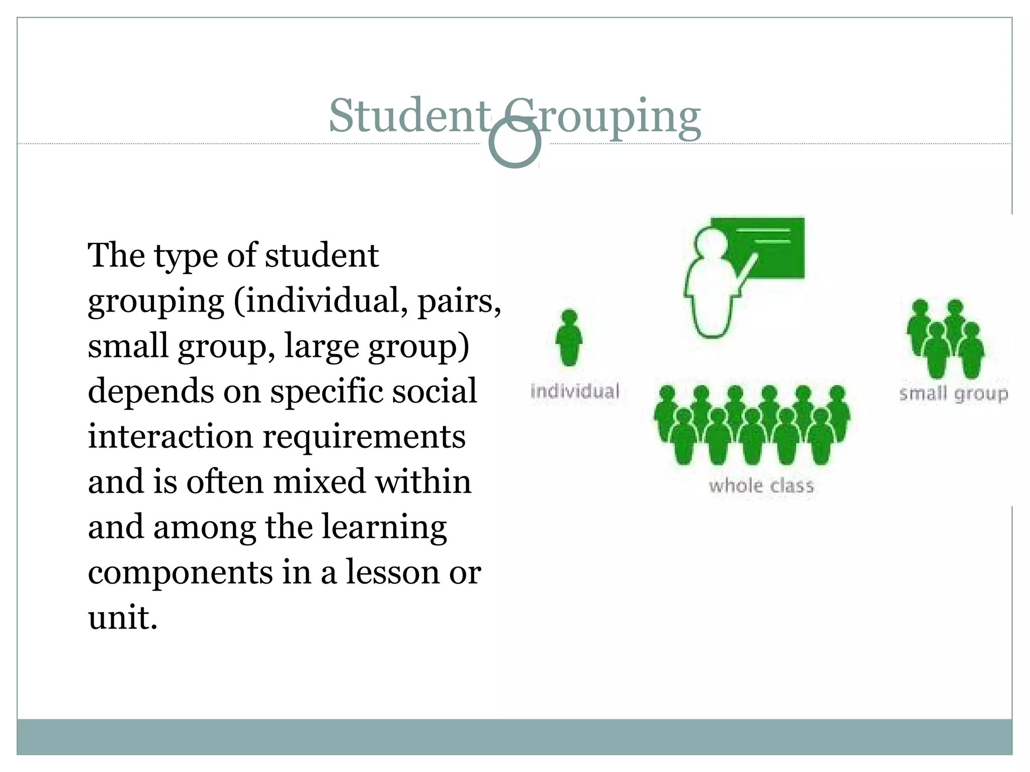 Student Grouping
The type of student
grouping (individual, pairs,
small group, large group)
depends on specific social
interaction requirements
and is often mixed within
and among the learning
components in a lesson or
unit.
 