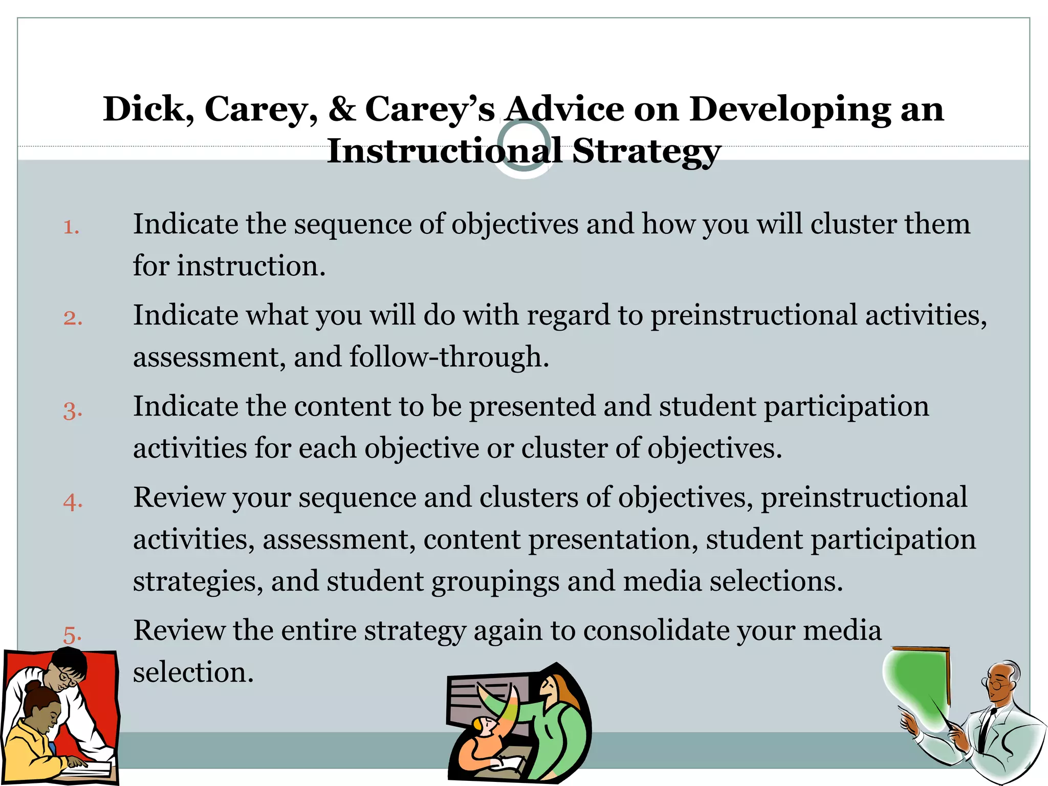 Dick, Carey, & Carey’s Advice on Developing an
Instructional Strategy
1. Indicate the sequence of objectives and how you will cluster them
for instruction.
2. Indicate what you will do with regard to preinstructional activities,
assessment, and follow-through.
3. Indicate the content to be presented and student participation
activities for each objective or cluster of objectives.
4. Review your sequence and clusters of objectives, preinstructional
activities, assessment, content presentation, student participation
strategies, and student groupings and media selections.
5. Review the entire strategy again to consolidate your media
selection.
 