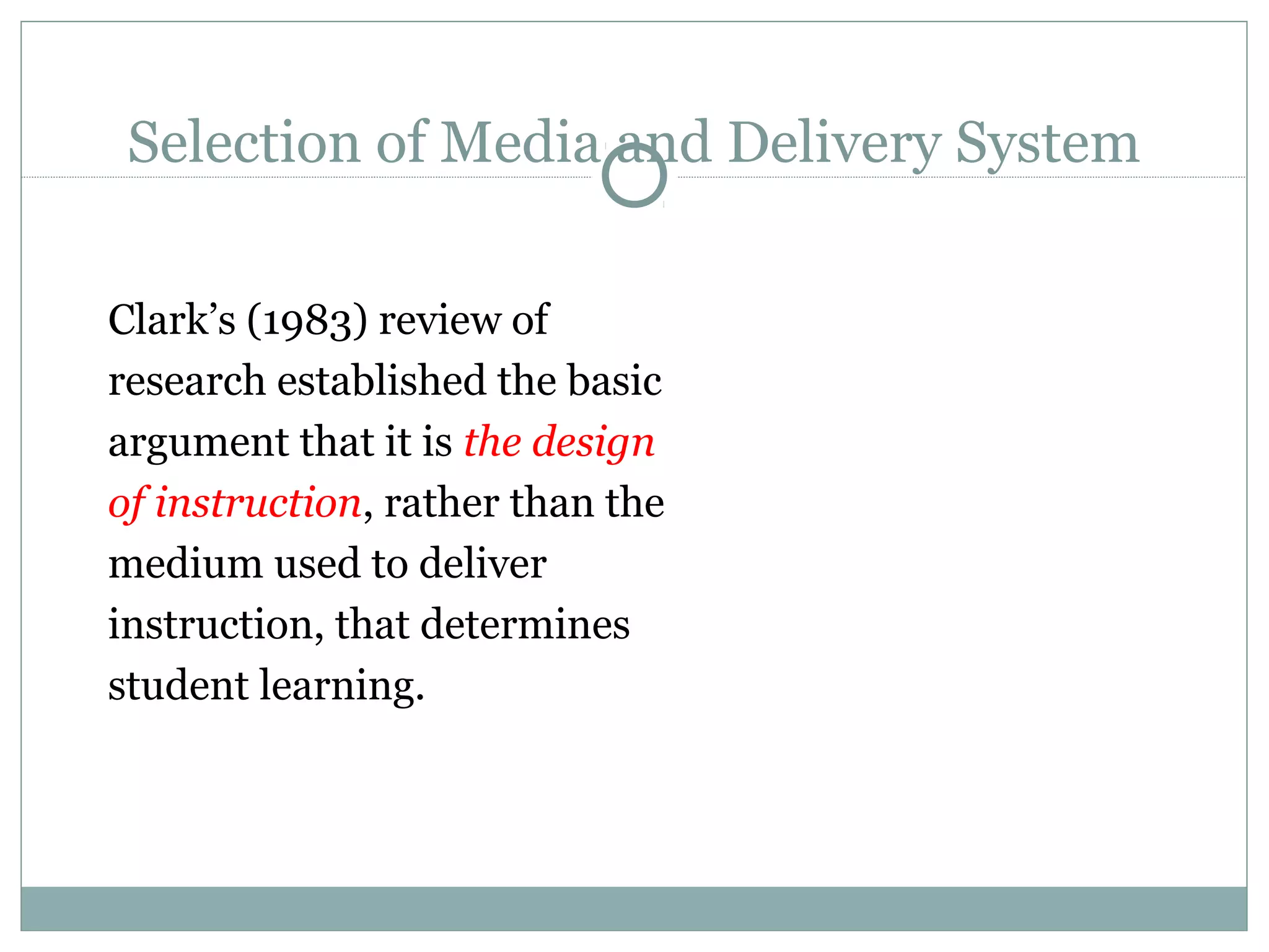 Selection of Media and Delivery System
Clark’s (1983) review of
research established the basic
argument that it is the design
of instruction, rather than the
medium used to deliver
instruction, that determines
student learning.
 
