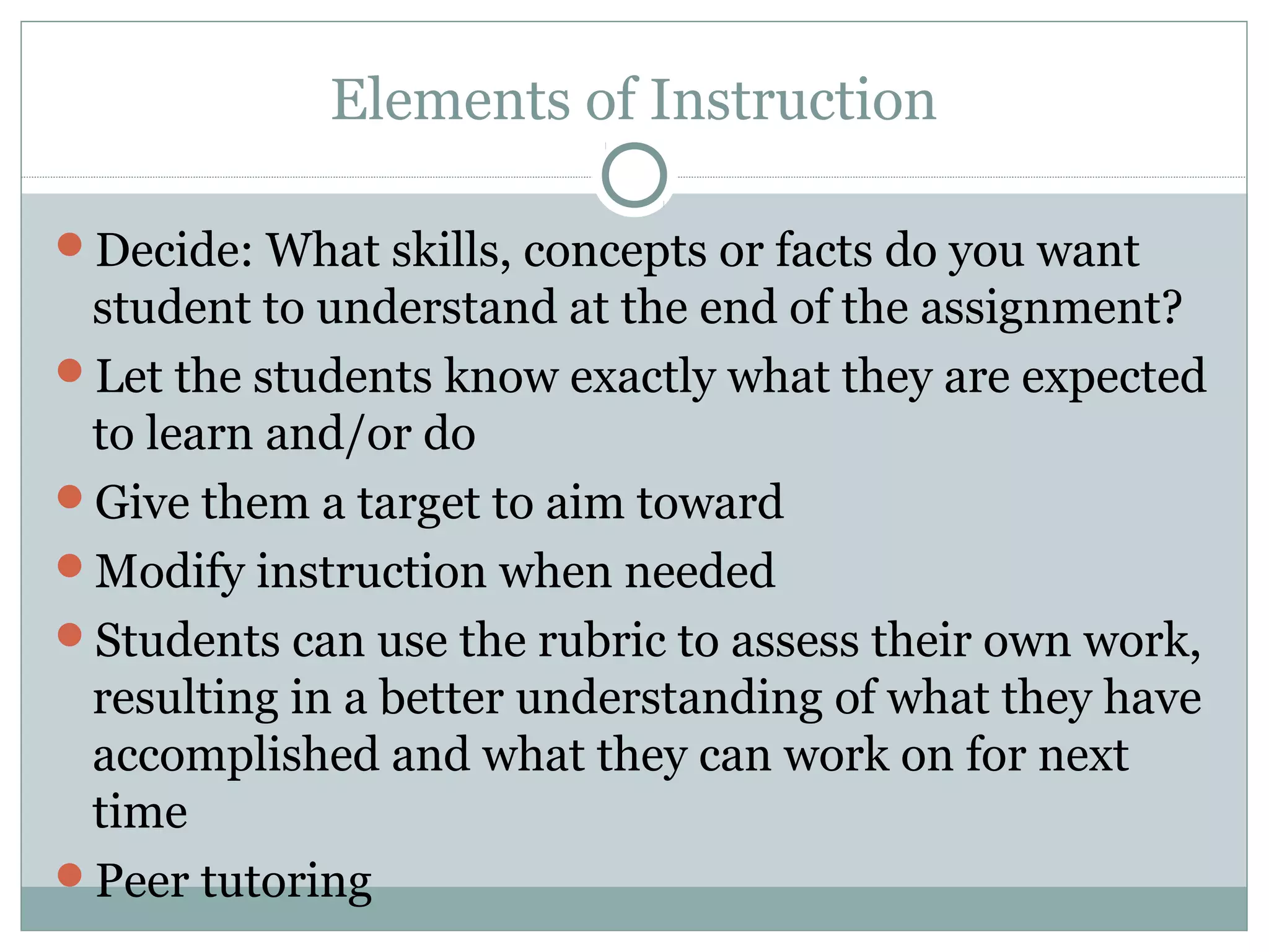 Elements of Instruction
Decide: What skills, concepts or facts do you want
student to understand at the end of the assignment?
Let the students know exactly what they are expected
to learn and/or do
Give them a target to aim toward
Modify instruction when needed
Students can use the rubric to assess their own work,
resulting in a better understanding of what they have
accomplished and what they can work on for next
time
Peer tutoring
 