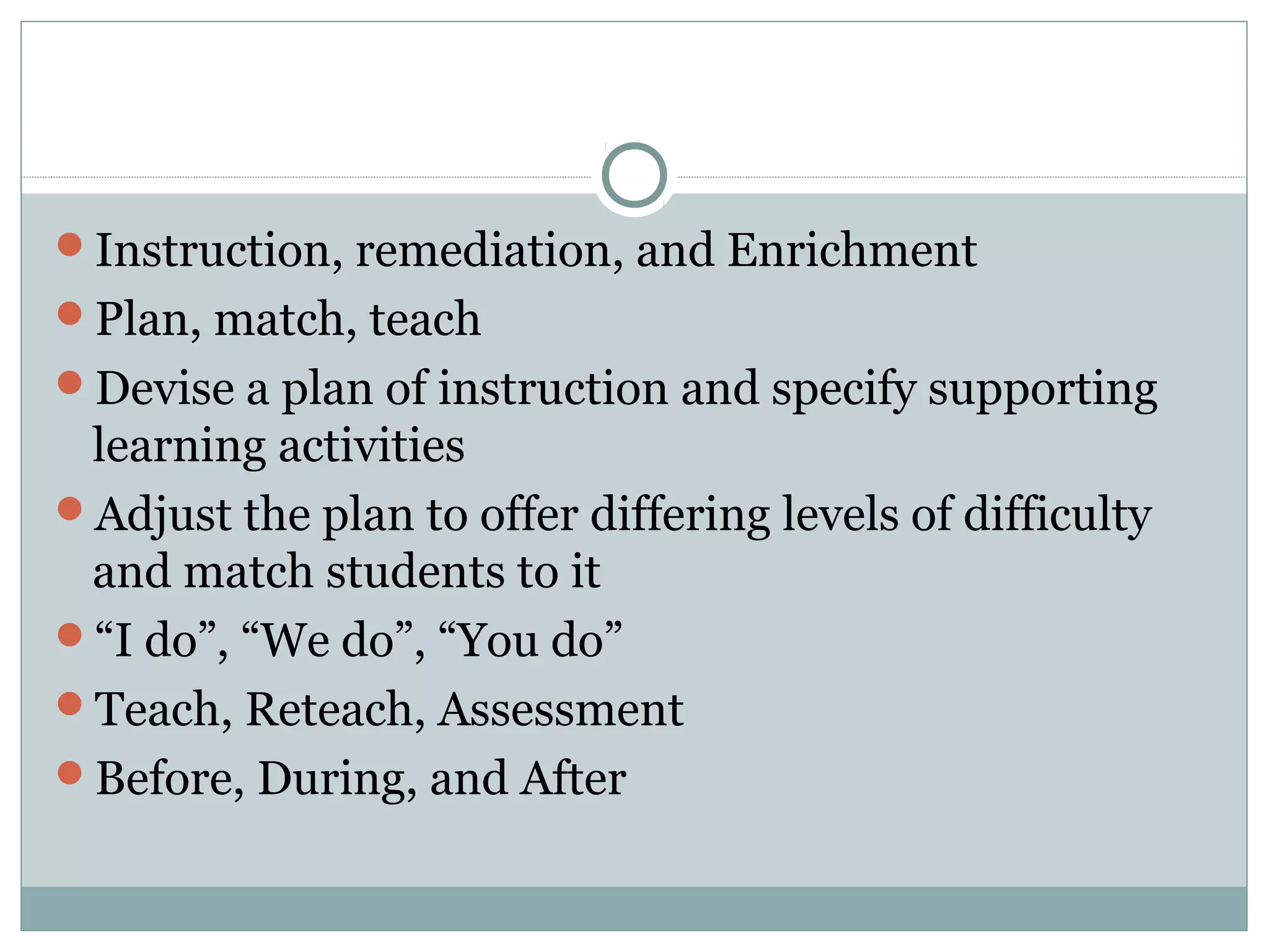 Instruction, remediation, and Enrichment
Plan, match, teach
Devise a plan of instruction and specify supporting
learning activities
Adjust the plan to offer differing levels of difficulty
and match students to it
“I do”, “We do”, “You do”
Teach, Reteach, Assessment
Before, During, and After
 