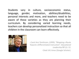 Students vary in culture, socioeconomic status, 
language, gender, motivation, abilities/disabilities, 
personal interests and more, and teachers need to be 
aware of these varieties as they are planning their 
curriculum. By considering varied learning needs, 
teachers can develop personalized instruction so that all 
children in the classroom can learn effectively. 
--Carol Ann Tomlinson, (1999). “Mapping a Route 
Toward a Differentiated Instruction”. Educational 
Leadership 57 (1): 12. 
Cited 141 times (Google Scholar). 
 