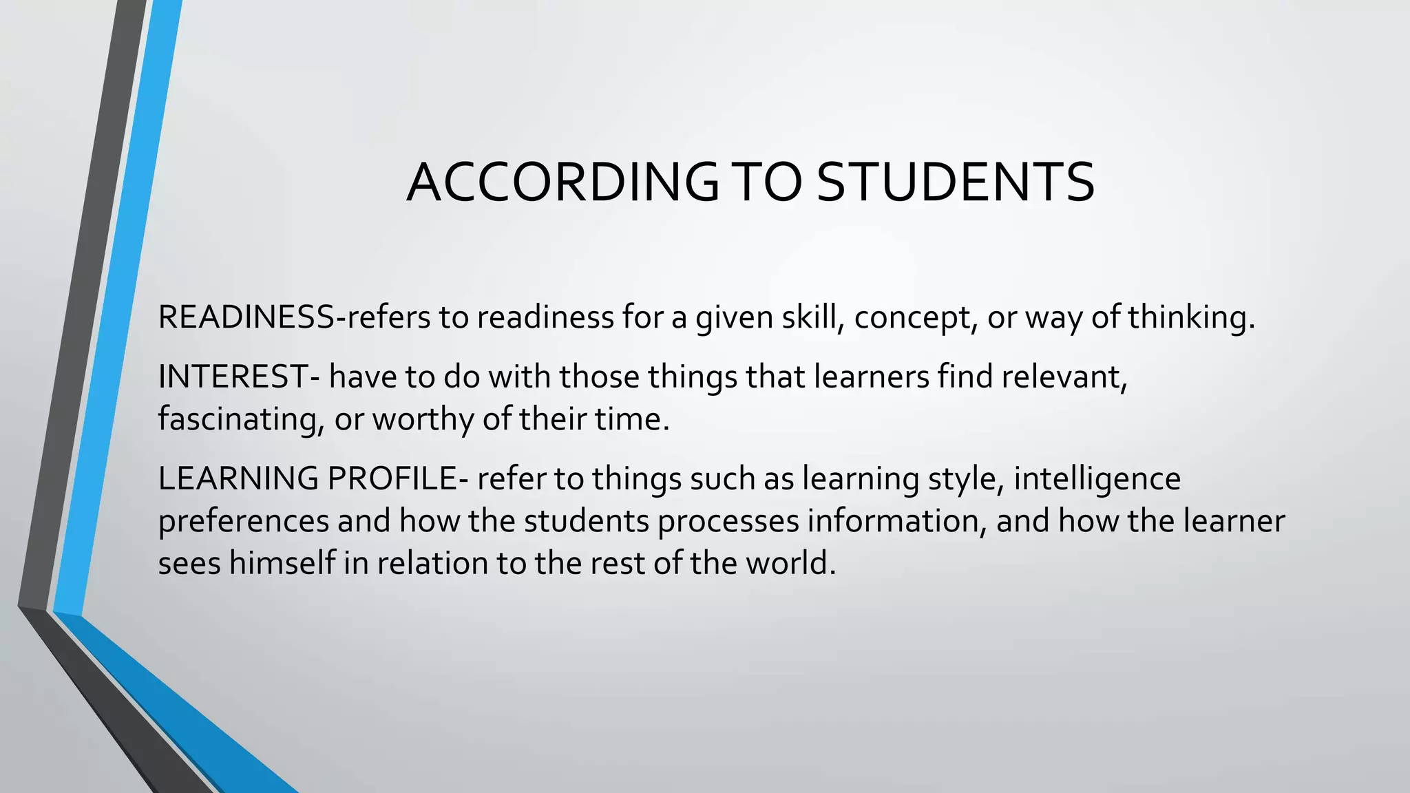 ACCORDINGTO STUDENTS
READINESS-refers to readiness for a given skill, concept, or way of thinking.
INTEREST- have to do with those things that learners find relevant,
fascinating, or worthy of their time.
LEARNING PROFILE- refer to things such as learning style, intelligence
preferences and how the students processes information, and how the learner
sees himself in relation to the rest of the world.
 