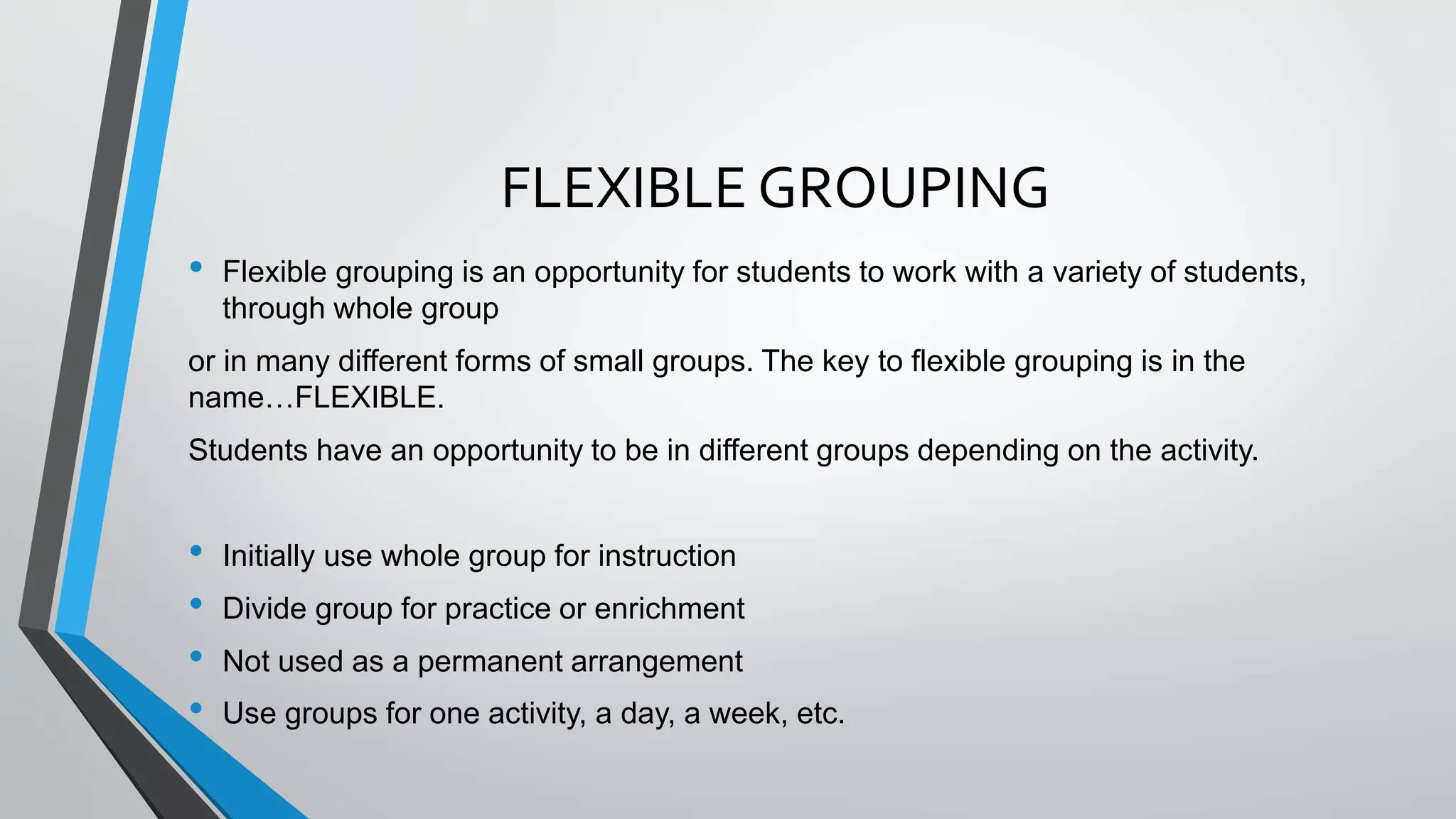 FLEXIBLE GROUPING
• Flexible grouping is an opportunity for students to work with a variety of students,
through whole group
or in many different forms of small groups. The key to flexible grouping is in the
name…FLEXIBLE.
Students have an opportunity to be in different groups depending on the activity.
• Initially use whole group for instruction
• Divide group for practice or enrichment
• Not used as a permanent arrangement
• Use groups for one activity, a day, a week, etc.
 