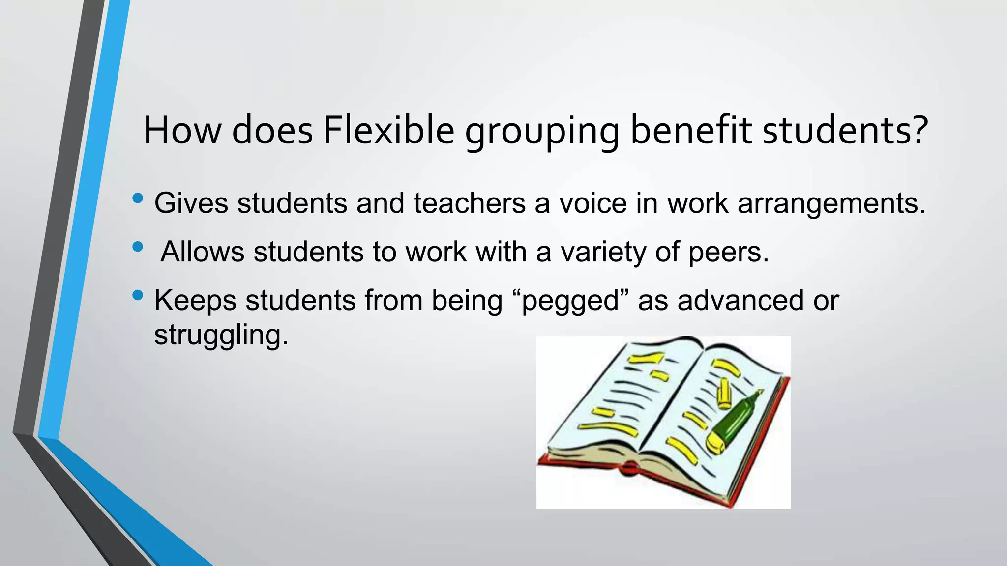 How does Flexible grouping benefit students?
• Gives students and teachers a voice in work arrangements.
• Allows students to work with a variety of peers.
• Keeps students from being “pegged” as advanced or
struggling.
 