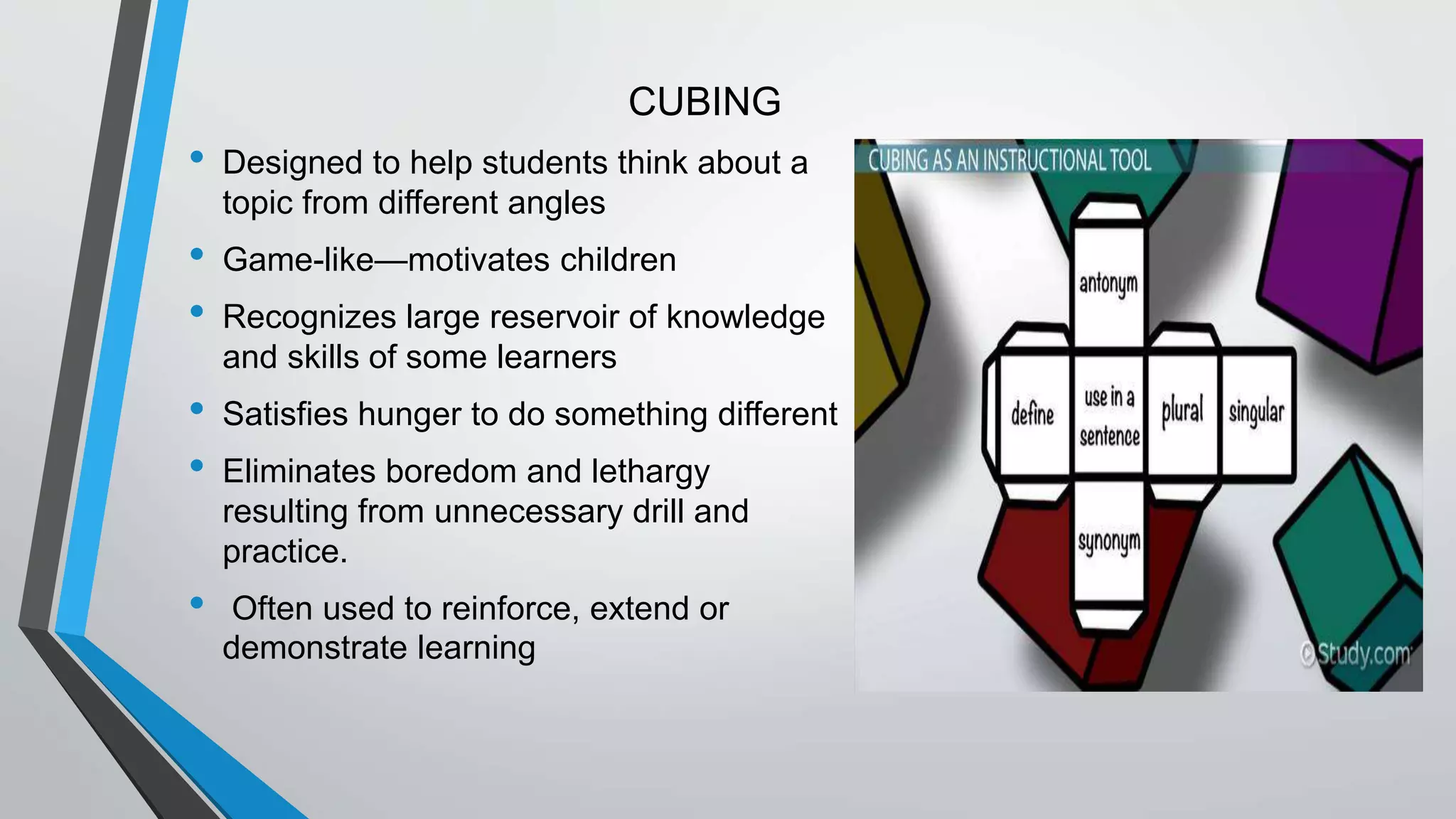 CUBING
• Designed to help students think about a
topic from different angles
• Game-like—motivates children
• Recognizes large reservoir of knowledge
and skills of some learners
• Satisfies hunger to do something different
• Eliminates boredom and lethargy
resulting from unnecessary drill and
practice.
• Often used to reinforce, extend or
demonstrate learning
 
