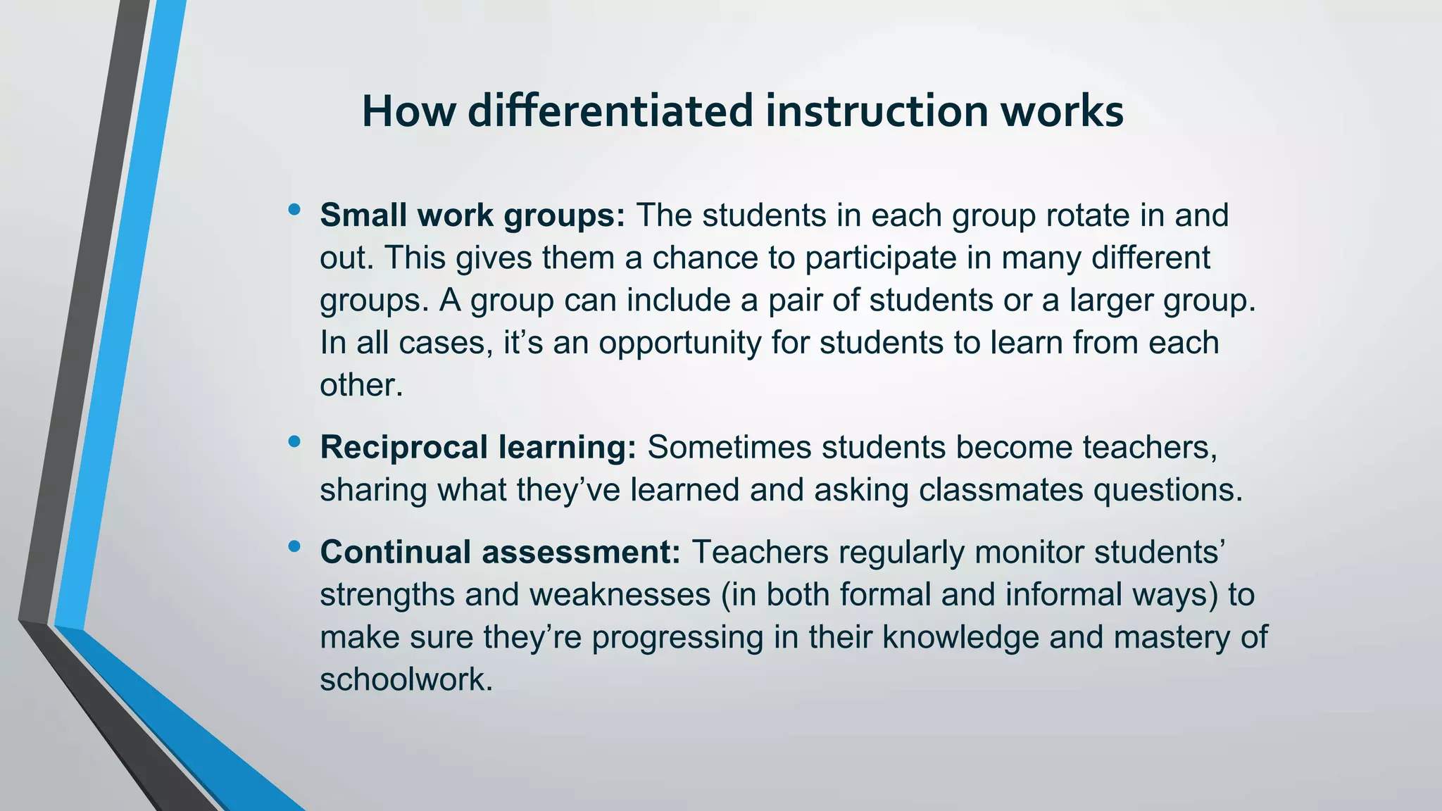 How differentiated instruction works
• Small work groups: The students in each group rotate in and
out. This gives them a chance to participate in many different
groups. A group can include a pair of students or a larger group.
In all cases, it’s an opportunity for students to learn from each
other.
• Reciprocal learning: Sometimes students become teachers,
sharing what they’ve learned and asking classmates questions.
• Continual assessment: Teachers regularly monitor students’
strengths and weaknesses (in both formal and informal ways) to
make sure they’re progressing in their knowledge and mastery of
schoolwork.
 