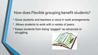 How does Flexible grouping benefit students?
• Gives students and teachers a voice in work arrangements.
• Allows students to work with a variety of peers.
• Keeps students from being “pegged” as advanced or
struggling.
 