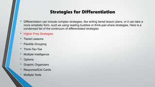 Strategies for Differentiation
• Differentiation can include complex strategies, like writing tiered lesson plans, or it can take a
more simplistic form, such as using reading buddies or think-pair-share strategies. Here is a
condensed list of the continuum of differentiated strategies
• Higher Prep Strategies
• Tiered Lessons
• Flexible Grouping
• Think-Tac-Toe
• Multiple Intelligence
• Options
• Graphic Organizers
• Response/Exit Cards
• Multiple Texts
 
