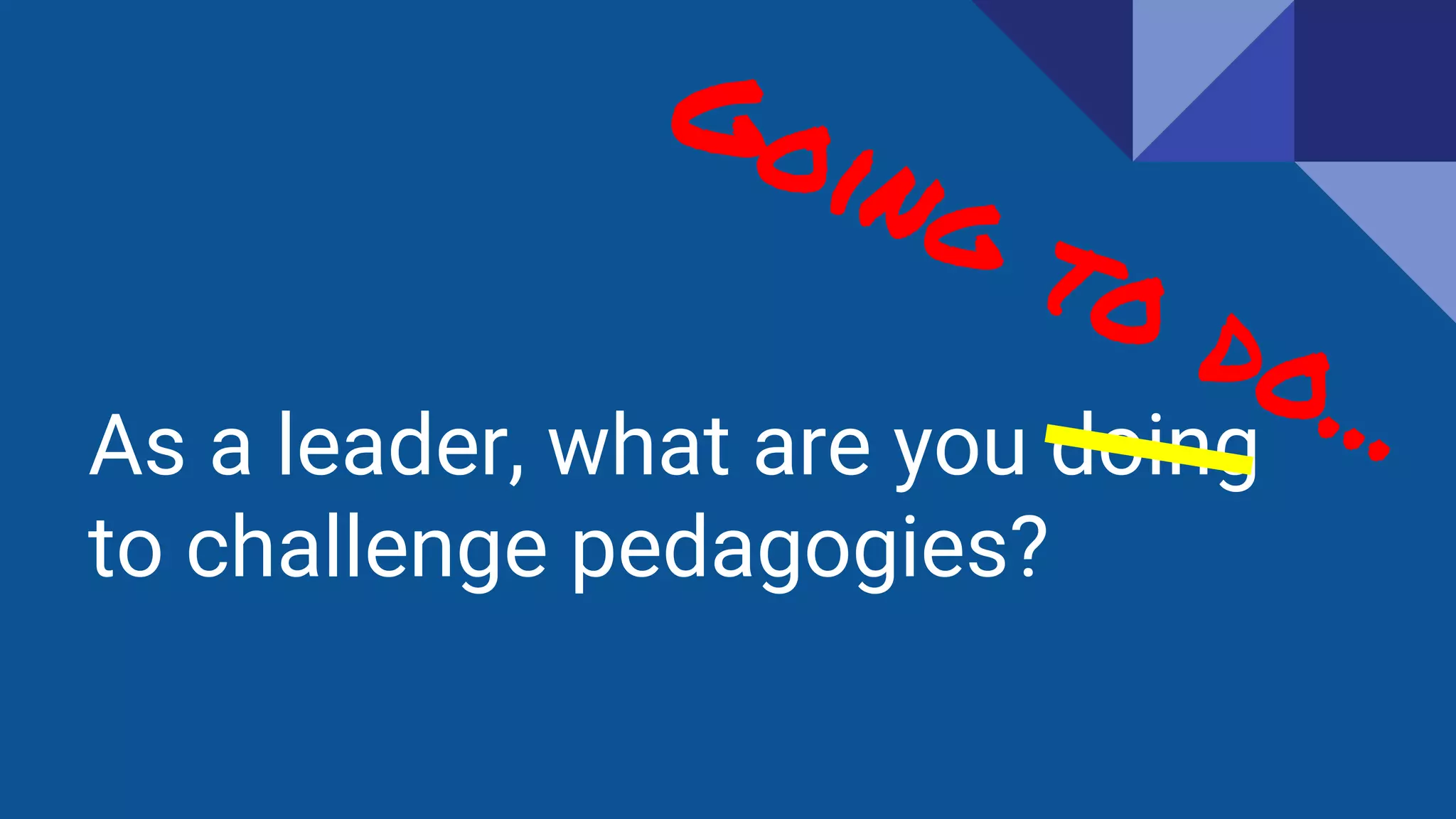As a leader, what are you doing
to challenge pedagogies?
 