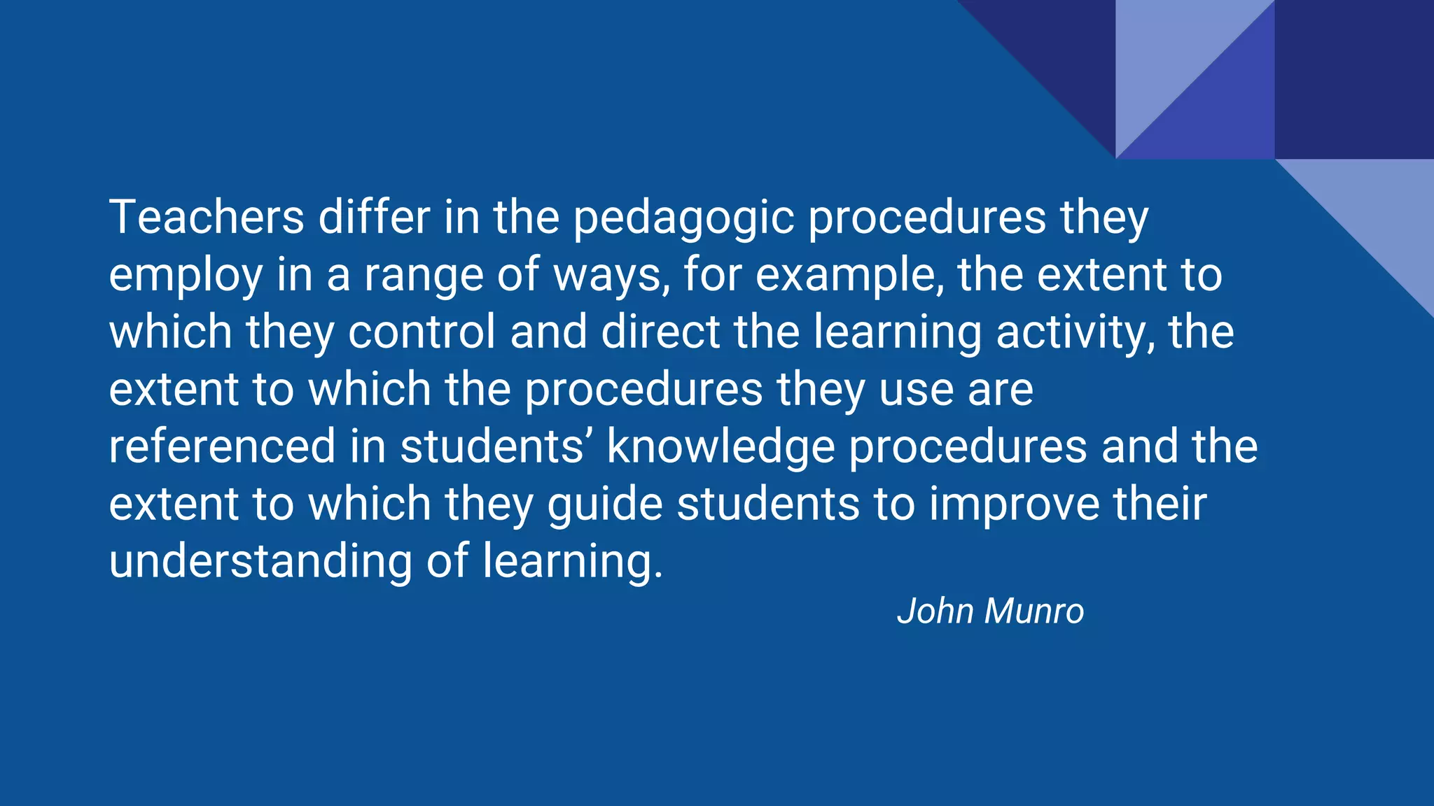 Teachers differ in the pedagogic procedures they
employ in a range of ways, for example, the extent to
which they control and direct the learning activity, the
extent to which the procedures they use are
referenced in students’ knowledge procedures and the
extent to which they guide students to improve their
understanding of learning.
John Munro
 