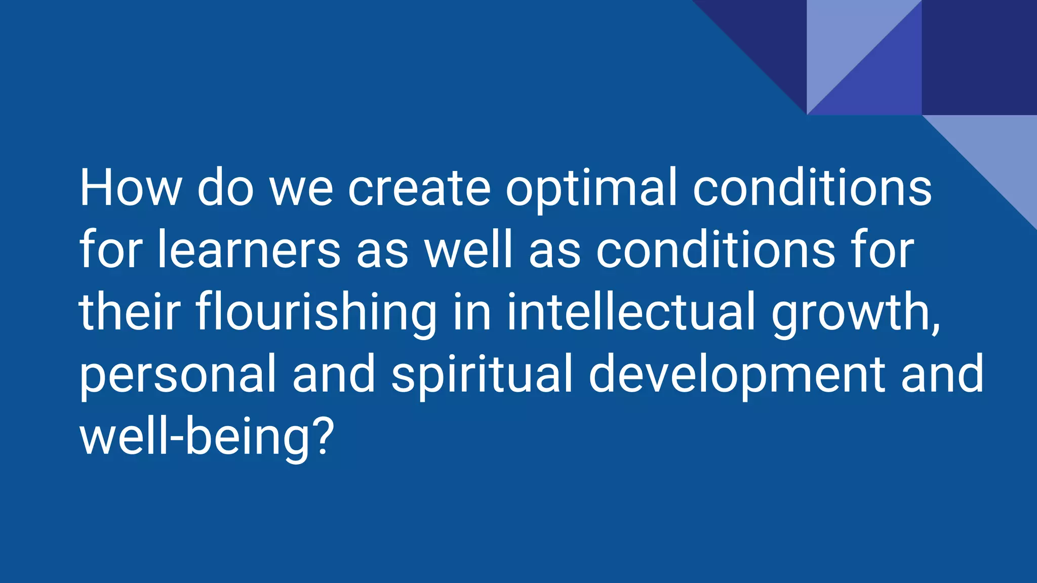 How do we create optimal conditions
for learners as well as conditions for
their flourishing in intellectual growth,
personal and spiritual development and
well-being?
 