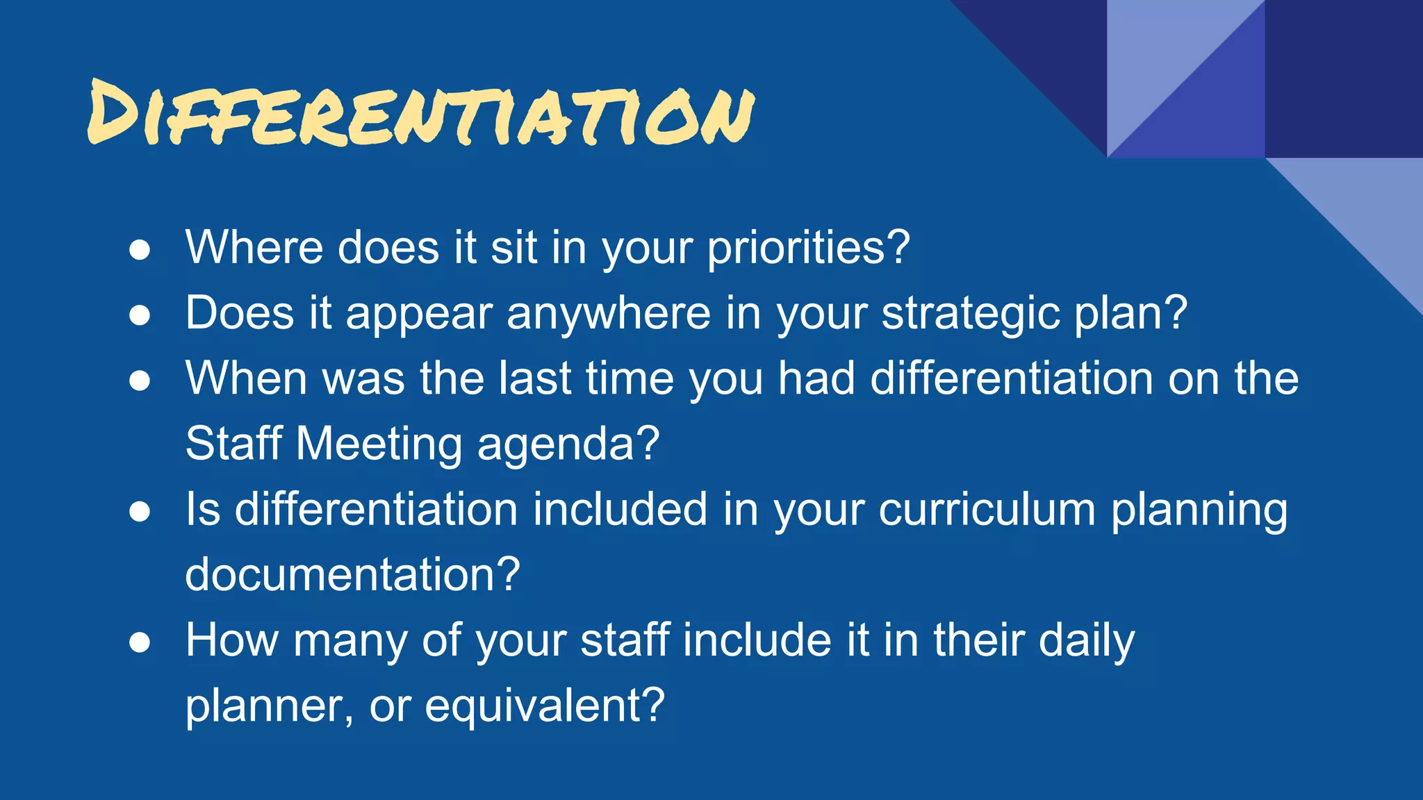 Differentiation
● Where does it sit in your priorities?
● Does it appear anywhere in your strategic plan?
● When was the last time you had differentiation on the
Staff Meeting agenda?
● Is differentiation included in your curriculum planning
documentation?
● How many of your staff include it in their daily
planner, or equivalent?
 