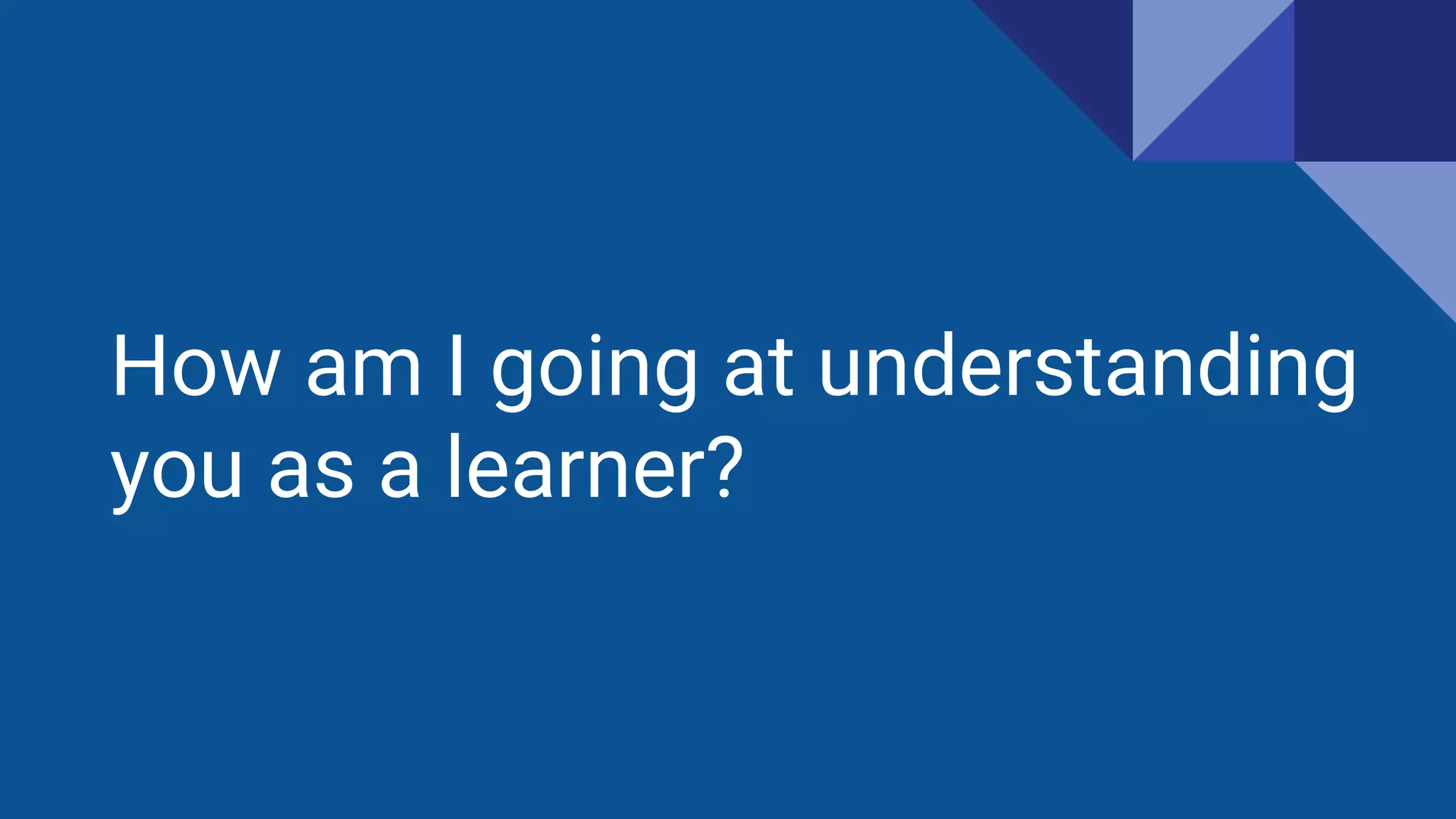 How am I going at understanding
you as a learner?
 