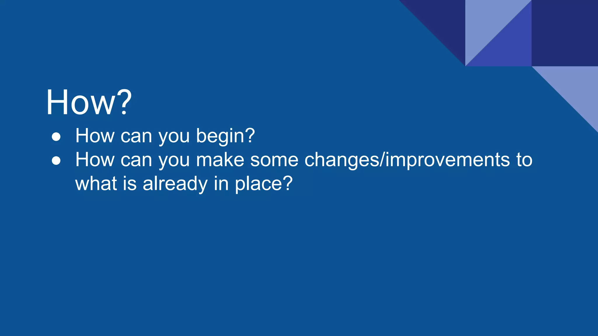 How?
● How can you begin?
● How can you make some changes/improvements to
what is already in place?
 