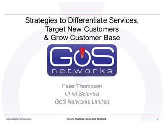 Strategies to Differentiate Services,
                    Target New Customers
                    & Grow Customer Base




                         Peter Thompson
                          Chief Scientist
                       GoS Networks Limited


WWW.GOSNETWORKS.COM        POLICY CONTROL ON CLIENT DEVICES   1
 