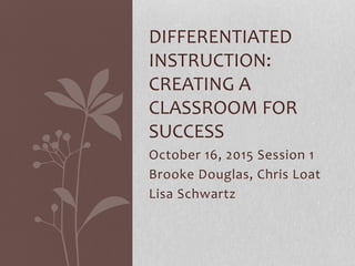 October 16, 2015 Session 1
Brooke Douglas, Chris Loat
Lisa Schwartz
DIFFERENTIATED
INSTRUCTION:
CREATING A
CLASSROOM FOR
SUCCESS
 