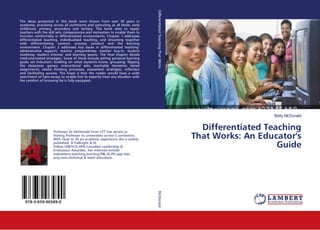 Betty McDonald
Differentiated Teaching
That Works: An Educator's
Guide
The ideas presented in this book were drawn from over 45 years in
academia, practising across all continents and operating at all levels: early
childhood, primary, secondary and tertiary. This book aims to equip
teachers with the skill sets, competencies and motivation to enable them to
function comfortably in differentiated environments. Chapter 1 addresses
differentiated teaching, individualised teaching, and streaming together
with differentiating content, process, product and the learning
environment. Chapter 2 addresses key issues in differentiated teaching:
administrative support; teacher preparedness; teacher buy-in; student
readiness; student interest; and learning spaces. The final chapter details
tried-and-tested strategies. Some of these include setting personal learning
goals; set induction; building on what students know; grouping; flipping
the classroom; games; instructional aids; teachable moments; tiered
assignments; model thinking processes; assessment strategies; reflection
and facilitating success. The hope is that the reader would have a wide
assortment of take-aways to enable him to expertly treat any situation with
the comfort of knowing he is fully equipped.
Professor Dr.McDonald from UTT has served as
Visiting Professor to universities across 5 continents.
With close to 45 yrs academic experience she is widely
published. A Fulbright & HI
Fellow,UNESCO,APA,Canadian Leadership &
Endeavour Awardee, her interests include
assessment,teaching,learning,PBL,SL,PD,app.stat,
proj.man,technical & math education.
978-3-659-96589-0
DifferentiatedTeachingThatWorksMcDonald
 