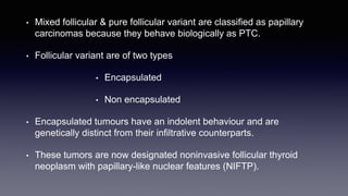 • Mixed follicular & pure follicular variant are classified as papillary
carcinomas because they behave biologically as PTC.
• Follicular variant are of two types
• Encapsulated
• Non encapsulated
• Encapsulated tumours have an indolent behaviour and are
genetically distinct from their infiltrative counterparts.
• These tumors are now designated noninvasive follicular thyroid
neoplasm with papillary-like nuclear features (NIFTP).
 