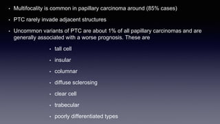 • Multifocality is common in papillary carcinoma around (85% cases)
• PTC rarely invade adjacent structures
• Uncommon variants of PTC are about 1% of all papillary carcinomas and are
generally associated with a worse prognosis. These are
• tall cell
• insular
• columnar
• diffuse sclerosing
• clear cell
• trabecular
• poorly differentiated types
 