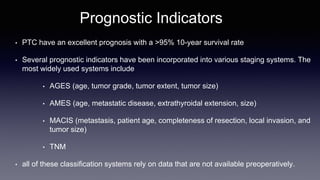 Prognostic Indicators
• PTC have an excellent prognosis with a >95% 10-year survival rate
• Several prognostic indicators have been incorporated into various staging systems. The
most widely used systems include
• AGES (age, tumor grade, tumor extent, tumor size)
• AMES (age, metastatic disease, extrathyroidal extension, size)
• MACIS (metastasis, patient age, completeness of resection, local invasion, and
tumor size)
• TNM
• all of these classification systems rely on data that are not available preoperatively.
 