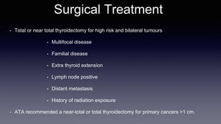 Surgical Treatment
• Total or near total thyroidectomy for high risk and bilateral tumours
• Multifocal disease
• Familial disease
• Extra thyroid extension
• Lymph node positive
• Distant metastasis
• History of radiation exposure
• ATA recommended a near-total or total thyroidectomy for primary cancers >1 cm.
 