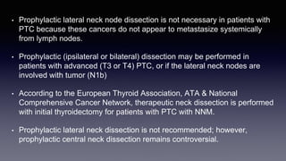 • Prophylactic lateral neck node dissection is not necessary in patients with
PTC because these cancers do not appear to metastasize systemically
from lymph nodes.
• Prophylactic (ipsilateral or bilateral) dissection may be performed in
patients with advanced (T3 or T4) PTC, or if the lateral neck nodes are
involved with tumor (N1b)
• According to the European Thyroid Association, ATA & National
Comprehensive Cancer Network, therapeutic neck dissection is performed
with initial thyroidectomy for patients with PTC with NNM.
• Prophylactic lateral neck dissection is not recommended; however,
prophylactic central neck dissection remains controversial.
 