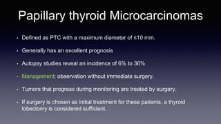 Papillary thyroid Microcarcinomas
• Defined as PTC with a maximum diameter of ≤10 mm.
• Generally has an excellent prognosis
• Autopsy studies reveal an incidence of 6% to 36%
• Management: observation without immediate surgery.
• Tumors that progress during monitoring are treated by surgery.
• If surgery is chosen as initial treatment for these patients, a thyroid
lobectomy is considered sufficient.
 