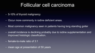 Follicular cell carcinoma
• 5-10% of thyroid malignancy
• Occur more commonly in iodine deficient areas.
• Most common malignancy seen in patients having long standing goiter
• overall incidence is declining probably due to iodine supplementation and
improved histologic classification.
• female-to-male ratio of 3:1
• mean age at presentation of 50 years
 
